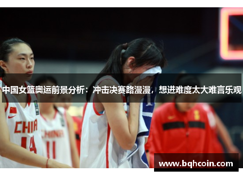 中国女篮奥运前景分析：冲击决赛路漫漫，想进难度太大难言乐观